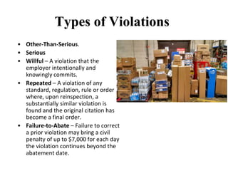 Types of Violations
• Other-Than-Serious.
• Serious
• Willful – A violation that the
employer intentionally and
knowingly commits.
• Repeated – A violation of any
standard, regulation, rule or order
where, upon reinspection, a
substantially similar violation is
found and the original citation has
become a final order.
• Failure-to-Abate – Failure to correct
a prior violation may bring a civil
penalty of up to $7,000 for each day
the violation continues beyond the
abatement date.
 