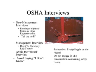 OSHA Interviews
– Non-Management
Interviews
• Employee rights to
Union or other
Representative
• “Tell the truth”
– Management Interview
• Right To Company
Rep/Counsel
– Avoid the “casual”
interview
– Avoid Saying “I Don’t
Know”
Remember: Everything is on the
record.
Do not engage in idle
conversation concerning safety
issues.
 