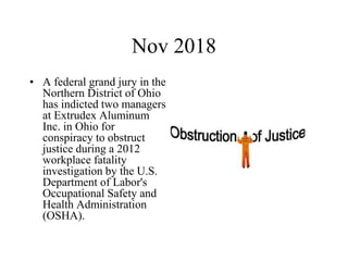 Nov 2018
• A federal grand jury in the
Northern District of Ohio
has indicted two managers
at Extrudex Aluminum
Inc. in Ohio for
conspiracy to obstruct
justice during a 2012
workplace fatality
investigation by the U.S.
Department of Labor's
Occupational Safety and
Health Administration
(OSHA).
 
