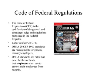 Code of Federal Regulations
• The Code of Federal
Regulations (CFR) is the
codification of the general and
permanent rules and regulations
published in the Federal
Register.
• Labor is under 29 CFR.
• OSHA 29 CFR 1910 standards
are requirements for general
industry employers.
• OSHA standards are rules that
describe the methods
that employers must use to
protect their employees from
hazards.
 