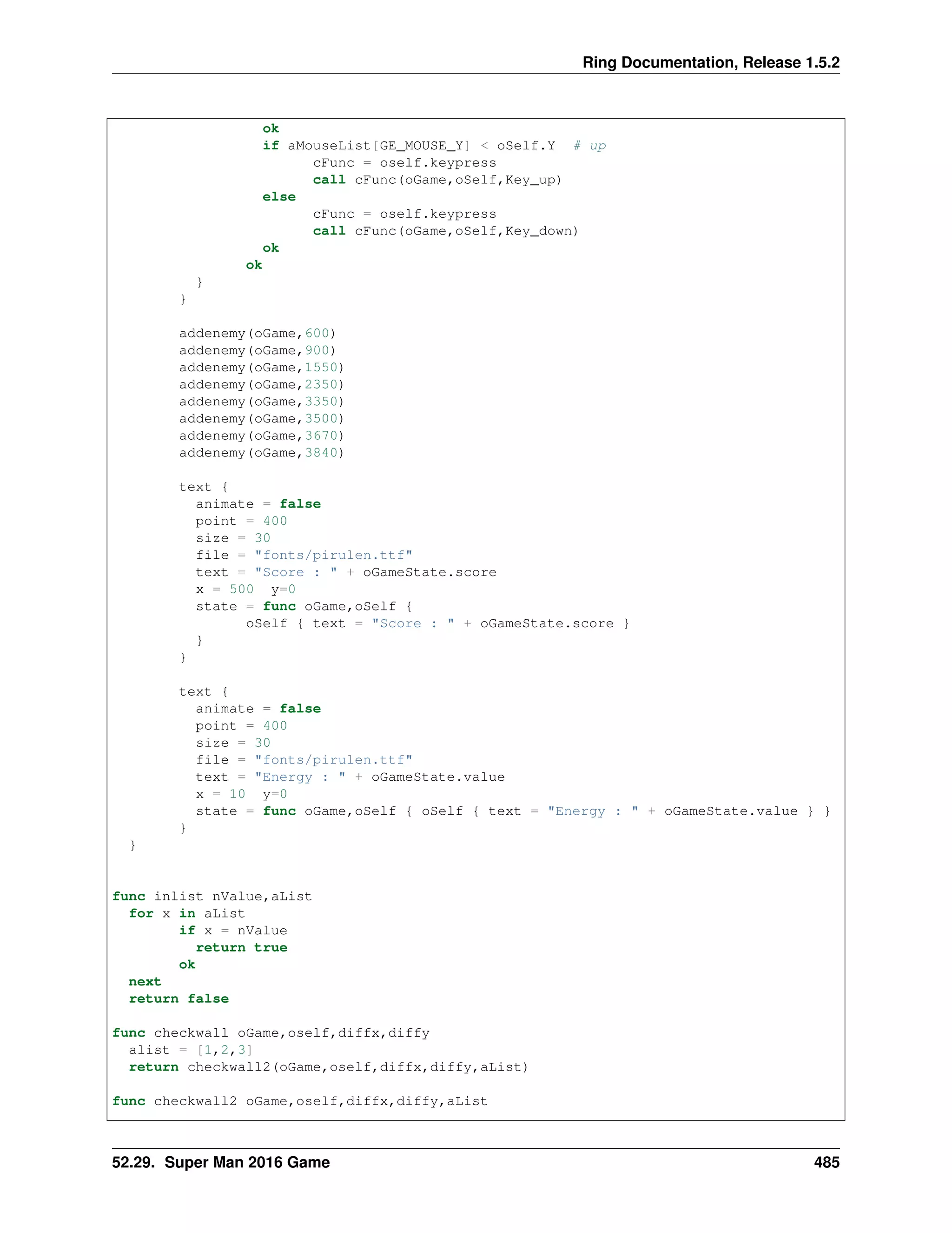 Ring Documentation, Release 1.5.2
ok
if aMouseList[GE_MOUSE_Y] < oSelf.Y # up
cFunc = oself.keypress
call cFunc(oGame,oSelf,Key_up)
else
cFunc = oself.keypress
call cFunc(oGame,oSelf,Key_down)
ok
ok
}
}
addenemy(oGame,600)
addenemy(oGame,900)
addenemy(oGame,1550)
addenemy(oGame,2350)
addenemy(oGame,3350)
addenemy(oGame,3500)
addenemy(oGame,3670)
addenemy(oGame,3840)
text {
animate = false
point = 400
size = 30
file = "fonts/pirulen.ttf"
text = "Score : " + oGameState.score
x = 500 y=0
state = func oGame,oSelf {
oSelf { text = "Score : " + oGameState.score }
}
}
text {
animate = false
point = 400
size = 30
file = "fonts/pirulen.ttf"
text = "Energy : " + oGameState.value
x = 10 y=0
state = func oGame,oSelf { oSelf { text = "Energy : " + oGameState.value } }
}
}
func inlist nValue,aList
for x in aList
if x = nValue
return true
ok
next
return false
func checkwall oGame,oself,diffx,diffy
alist = [1,2,3]
return checkwall2(oGame,oself,diffx,diffy,aList)
func checkwall2 oGame,oself,diffx,diffy,aList
52.29. Super Man 2016 Game 485
 