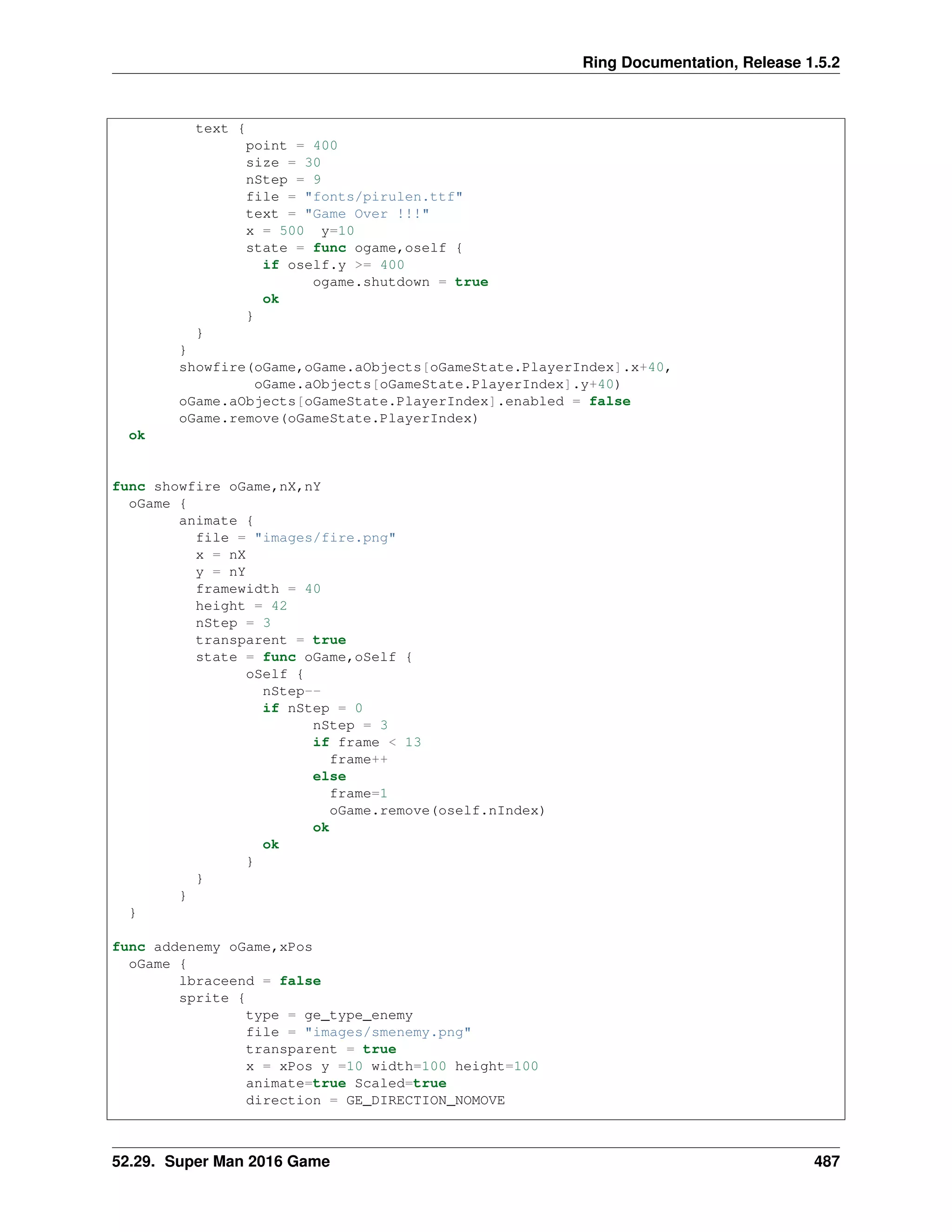 Ring Documentation, Release 1.5.2
text {
point = 400
size = 30
nStep = 9
file = "fonts/pirulen.ttf"
text = "Game Over !!!"
x = 500 y=10
state = func ogame,oself {
if oself.y >= 400
ogame.shutdown = true
ok
}
}
}
showfire(oGame,oGame.aObjects[oGameState.PlayerIndex].x+40,
oGame.aObjects[oGameState.PlayerIndex].y+40)
oGame.aObjects[oGameState.PlayerIndex].enabled = false
oGame.remove(oGameState.PlayerIndex)
ok
func showfire oGame,nX,nY
oGame {
animate {
file = "images/fire.png"
x = nX
y = nY
framewidth = 40
height = 42
nStep = 3
transparent = true
state = func oGame,oSelf {
oSelf {
nStep--
if nStep = 0
nStep = 3
if frame < 13
frame++
else
frame=1
oGame.remove(oself.nIndex)
ok
ok
}
}
}
}
func addenemy oGame,xPos
oGame {
lbraceend = false
sprite {
type = ge_type_enemy
file = "images/smenemy.png"
transparent = true
x = xPos y =10 width=100 height=100
animate=true Scaled=true
direction = GE_DIRECTION_NOMOVE
52.29. Super Man 2016 Game 487
 