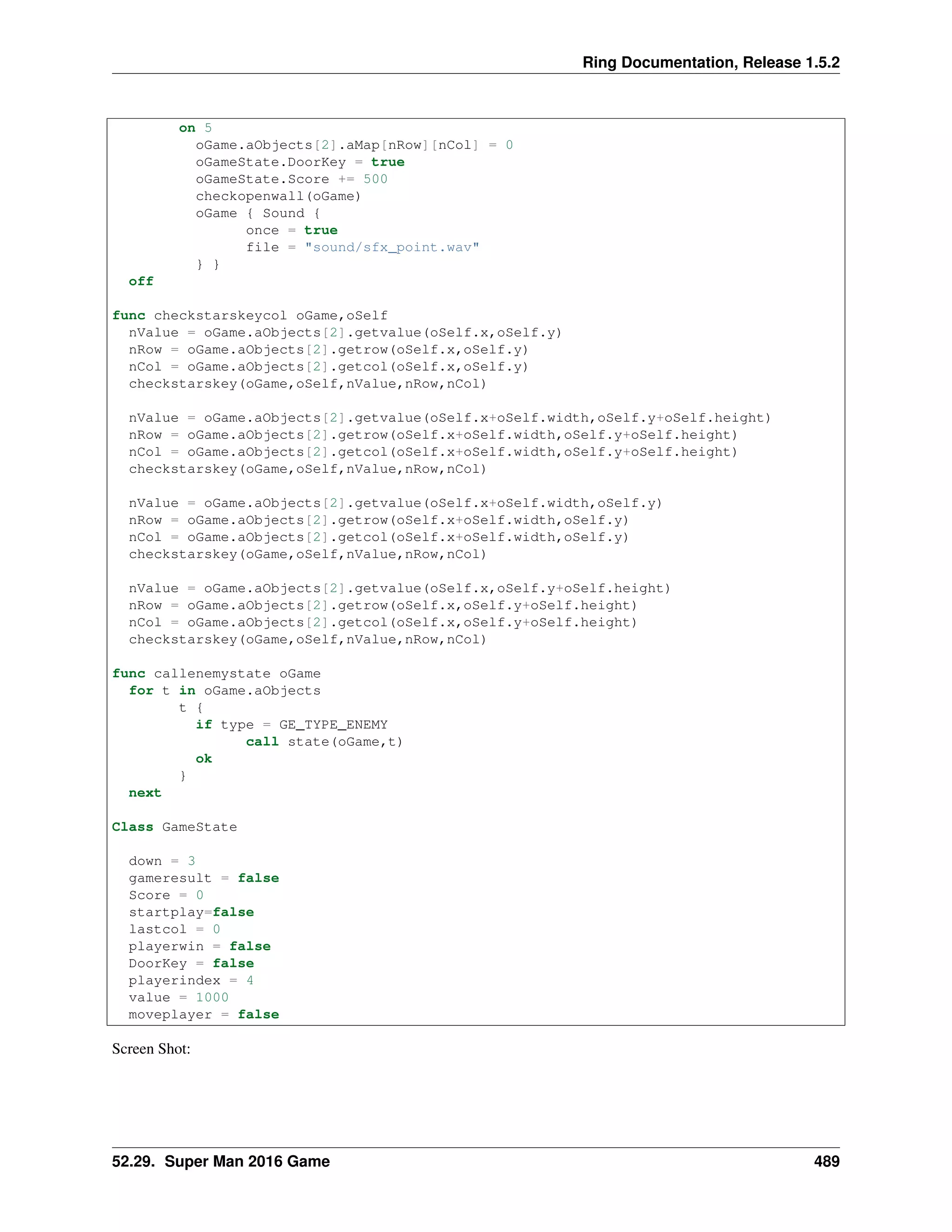 Ring Documentation, Release 1.5.2
on 5
oGame.aObjects[2].aMap[nRow][nCol] = 0
oGameState.DoorKey = true
oGameState.Score += 500
checkopenwall(oGame)
oGame { Sound {
once = true
file = "sound/sfx_point.wav"
} }
off
func checkstarskeycol oGame,oSelf
nValue = oGame.aObjects[2].getvalue(oSelf.x,oSelf.y)
nRow = oGame.aObjects[2].getrow(oSelf.x,oSelf.y)
nCol = oGame.aObjects[2].getcol(oSelf.x,oSelf.y)
checkstarskey(oGame,oSelf,nValue,nRow,nCol)
nValue = oGame.aObjects[2].getvalue(oSelf.x+oSelf.width,oSelf.y+oSelf.height)
nRow = oGame.aObjects[2].getrow(oSelf.x+oSelf.width,oSelf.y+oSelf.height)
nCol = oGame.aObjects[2].getcol(oSelf.x+oSelf.width,oSelf.y+oSelf.height)
checkstarskey(oGame,oSelf,nValue,nRow,nCol)
nValue = oGame.aObjects[2].getvalue(oSelf.x+oSelf.width,oSelf.y)
nRow = oGame.aObjects[2].getrow(oSelf.x+oSelf.width,oSelf.y)
nCol = oGame.aObjects[2].getcol(oSelf.x+oSelf.width,oSelf.y)
checkstarskey(oGame,oSelf,nValue,nRow,nCol)
nValue = oGame.aObjects[2].getvalue(oSelf.x,oSelf.y+oSelf.height)
nRow = oGame.aObjects[2].getrow(oSelf.x,oSelf.y+oSelf.height)
nCol = oGame.aObjects[2].getcol(oSelf.x,oSelf.y+oSelf.height)
checkstarskey(oGame,oSelf,nValue,nRow,nCol)
func callenemystate oGame
for t in oGame.aObjects
t {
if type = GE_TYPE_ENEMY
call state(oGame,t)
ok
}
next
Class GameState
down = 3
gameresult = false
Score = 0
startplay=false
lastcol = 0
playerwin = false
DoorKey = false
playerindex = 4
value = 1000
moveplayer = false
Screen Shot:
52.29. Super Man 2016 Game 489
 