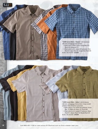 71198 Covert Shirt - Classic | with breakaway
5.11 TACTICAL® CATALOG NO. 19 | SPRING/SUMMER 2012




                                                                                                         side vents and internal chest pockets .
                                                                                                            • Solid colors in 100% cotton: Ensign Blue 678,
                                                                                                              Black 019, Stampede 172
                                                                                                            • Plaid colors in 60% cotton/40% polyester: Flint
                                                                                                              Plaid 047, Spice Plaid 315, Ensign Blue Plaid 688
                                                                                                         M-3XL (3XL $54 .99) | $49.99
                              |
                              |




                                                                                                         71199 Covert Shirt - Select | with breakaway
                                                                                                         side vents and internal chest pockets . Unique modal/
                                                                                                         polyester fabric blend has a great feel .
                                                                                                            • Solid colors in 70% modal/30% polyester: Ocean
                                                                                                              Blue 735, Black 019, Maize 317, Fossil 066
                                                                                                            • Plaid colors in 63% modal/37% polyester: Beige
                                                                                                              Plaid 057, Atlantic Plaid 723, Wasabi Plaid 235
                                                                                                         M-3XL (3XL $64 .99) | $59.99




24                                                   Call 866.451.1726 or visit www.511Tactical.com to find a dealer near you.
 