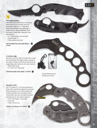 Two quick points...
       The Double Duty Karambit features two locking
       blades made with AUS8 stainless steel . The
       main blade is 3mm thick, 3 .7” long with a
       combo edge and black oxide coating with a
       lockback design . The Karambit blade (AUS8)
       also features a black oxide coating and a liner
       lock . Imported .
          • 3 .7” AUS8 stainless steel main blade
          • Overall length: 9 .7”
          • Three position pocket clip

       51072 Double Duty Karambit Blade |




                                                                                              5.11 TACTICAL® CATALOG NO. 19 | SPRING/SUMMER 2012
       $79.99




       A serious edge
       Built with a stout 3/16” blade of US made S30V Crucible
       steel, the Karambit Utility Blade is built as specified by
       Steve Tarani . Includes an IWB sheath with pull-the-dot
       snapped loops and a breakaway neck chain . Imported .
          • Black Teflon® finish
          • 6 .5” OAL, 2 .125” blade length

       51049 Karambit Utility Blade | $149.99
                                                                    Includes IWB sheath and
                                                                    breakaway neck chain




       Tarani’s C.U.B.
       The C .U .B . Master 2 .0™ is the latest generation of
       blades built as specified by edged tools expert Steve
       Tarani and features an 1/8” thick US made S30V
       Crucible steel blade with a black Teflon® finish .
       Textured FRN scales and a reversible clip provide
       good grip and easy carry options . Imported .
         • 2 .87” blade length, 6” open length
         • Lock back
         • Safety retention ring

       51048 C.U.B. Master 2.0 | $99.99




                                                                                                                93
MSRP
 