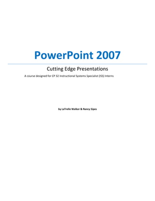 PowerPoint 2007
                  Cutting Edge Presentations
A course designed for CP 32 Instructional Systems Specialist (ISS) Interns




                            by LaTrelle Walker & Nancy Sipes
 