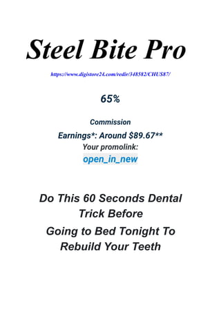 Steel Bite Pro
https://www.digistore24.com/redir/348582/CHUS87/
65%
Commission
Earnings*: Around $89.67**
Your promolink:
open_in_new
Do This 60 Seconds Dental
Trick Before
Going to Bed Tonight To
Rebuild Your Teeth
 