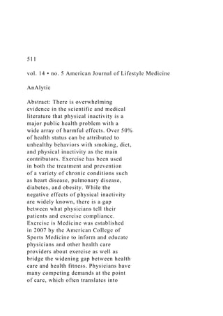 511
vol. 14 • no. 5 American Journal of Lifestyle Medicine
AnAlytic
Abstract: There is overwhelming
evidence in the scientific and medical
literature that physical inactivity is a
major public health problem with a
wide array of harmful effects. Over 50%
of health status can be attributed to
unhealthy behaviors with smoking, diet,
and physical inactivity as the main
contributors. Exercise has been used
in both the treatment and prevention
of a variety of chronic conditions such
as heart disease, pulmonary disease,
diabetes, and obesity. While the
negative effects of physical inactivity
are widely known, there is a gap
between what physicians tell their
patients and exercise compliance.
Exercise is Medicine was established
in 2007 by the American College of
Sports Medicine to inform and educate
physicians and other health care
providers about exercise as well as
bridge the widening gap between health
care and health fitness. Physicians have
many competing demands at the point
of care, which often translates into
 