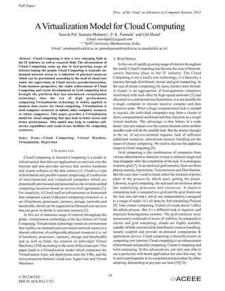 Full Paper
©2012ACEEE
DOI:02.ACS.2012.3.
Proc. of Int. Conf. on Advances in Computer Science 2012
512
AVirtualization ModelforCloud Computing
Souvik Pal1
,Suneeta Mohanty2
, P. K. Pattnaik3
and G.B.Mund4
Email: souvikpal22@gmail.com
1,2,3,4
KIIT University, Bhubaneswar, India
Email: {smohantyfcs@kiit.ac.in, patnaikprasantfcs@kiit.ac.in,mund@kiit.ac.in}
Abstract—Cloud Computing is now a very emerging field in
the IT industry as well as research field. The advancement of
Cloud Computing came up due to fast-growing usage of
internet among the people. Cloud Computing is basically on-
demand network access to a collection of physical resources
which can be provisioned according to the need of cloud user
under the supervision of Cloud Service providerinteraction.
From business prospective, the viable achievements of Cloud
Computing and recent developments in Grid computing have
brought the platform that has introduced virtualization
technology into the era of high performance
computing.Virtualization technology is widely applied to
modern data center for cloud computing. Virtualization is
used computer resources to imitate other computer resources
or whole computers. This paper provides a Virtualization
model for cloud computing that may lead to faster access and
better performance. This model may help to combine self-
service capabilities and ready-to-use facilities for computing
resources.
Index Terms—Cloud Computing, Virtual Machine,
Virtualization, Hypervisor.
I. INTRODUCTION
Cloud Computing or Internet Computing is a model or
infrastructure that delivers applications as services over the
Internet and also provides services that involve hardware
and system software in the data centers [1]. Cloud is a type
of distributed and parallel system comprising of a collection
of interconnected and virtualized computers which are
dynamicallyprovisioned and presented as one or more unified
computing resources based on service-level agreement [2].
For simplicity, A Cloud itselfan infrastructure or framework
that comprises a pool of physical computing resources i.e. a
set of hardware, processors, memory, storage, networks and
bandwidth, which can be organized on Demand into services
that can grow or shrink in real-time scenario[3].
In this era of immense usage of internet throughout the
globe, virtualization technology is the key feature of Cloud
Computing. Virtualization technologycreatesan environment
that enables on-demand and convenient network access to a
shared collection of configurable physical resources (i.e. set
of hardware, processors, memory, storage and bandwidth)
and as well as helps the creation of individual Virtual
Machines (VM) according to the need of the cloud user. This
paper leads to a Virtualization model which elaborates the
Virtualization layer, job deployment onto the VMs, and the
interconnection between cloud user, hypervisor and Virtual
Machines.
A. Brief History
In this era ofrapidlygrowing usage ofinternet throughout
the world, Cloud Computing has become the icon ofInternet-
centric business place in the IT industry. The Cloud
Computing is not a totally new technology; it is basically a
journey through distributed, cluster and grid computing. In
the case of cluster computing [4], many clusters were formed.
A cluster is an aggregation of homogeneous computers
interlinked with each other by high-speed networks [5] and
allocated in a centralized way.Sometimes, it is not feasible for
a single computer to execute massive compute and data
intensive tasks. When a huge computational task is needed
to execute, the individual computers may form a cluster to
share computational workload and they function as a single
virtual machine. The advantage is that failure of a node
doesn’t put anyimpact over the system because some another
standbynode will dothe needful task. But the drastic changes
in the no. of service-oriented requests, lack of sufficient
additional resources, centralized resource handling are the
issues of cluster computing. We need to discuss the updating
issues in Grid Computing [6].
Grid computing is the combination of computers from
various administrative domains tomeet a common target and
maydisappear after the completion of the task. It is analogous
topower grid [7]. In an electrical grid scenario, there are three
phases namely, Generation, Transmission and Distribution.
But the users don’t need to know either the location of power
plant or the process by which users getting the power.
Likewise, in grid computing, the end users donot knowabout
the underlying processes and resources. A massive
computing task is assigned to a grid and the grid shares out
the task into sub tasks, which are independently consigned
to a range of nodes. It’s all done by Job-scheduling Process
[8]. Like cluster computing, Failure of a node doesn’t affect
the whole process. But it’s a different task to organize and
maintain heterogeneous systems. The grid resources incur
unnecessaryoverheads in terms of stability. In compared to
cluster and grid computing, clouds are highly scalable,
capable of both centralized & distributed resource handling,
loosely coupled and provide on-demand computation &
application service. Cloud computing is basically known as
computing over internet. Cloud computing is an enhancement
ofdistributed and parallel computing, Cluster Computing and
Grid computing. In this advanced era, not only user able to
use a particular web based application but also that may be
in activeparticipation in its computational procedure byeither
adopting ,demanding or pay-per-use basis [9][10].
10
 