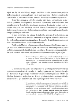 Gustavo Pucci Schaumann, Antônio Caubi Ribeiro Tupinambá




agem por fim em benefício da própria sociedade. Assim, as condições políticas
de legitimação da acumulação pela via do individualismo e da livre iniciativa são
consumadas. A individualidade foi reduzida a um mero instrumento produtivo.
       Se os vínculos que se estabelecem entre indivíduo e a organização na cul-
tura da qualidade e suas práticas discursivas subvertem a individualidade, uma
posição passiva do indivíduo diante das formas de dominação sociais pode in-
dicar o triunfo de uma revolução contra si mesmo. Essa subversão apresenta-se
de forma sutil, mas sempre de forma intencional pela organização e, geralmente,
não percebida pelo indivíduo.
       O mais importante é a atitude do indivíduo consigo. O reducionismo de
que todas as necessidades pessoais serão satisfeitas a partir e somente pelo traba-
lho podem abrir um caminho de aceitação de modelos de gestão das organizações
sem a necessária crítica e autonomia frente a eles.
       As ideias de Maslow sobre as necessidades humanas (fisiológicas, seguran-
ça, sociais, de estima e autorrealização) e as de Drucker sobre a organização como
viabilizadora das condições ideais para a satisfação dessas necessidades pode tor-
nar mais severo o controle do comportamento do indivíduo pela organização:

                                      O administrador precisa, de fato, supor com a Teoria Y (Maslow), que existe
                                      no mínimo um número considerável de pessoas na força de trabalho que
                                      busca realização. [...] O administrador precisa ainda aceitar como sua tarefa
                                      tornar o trabalhador e suas atividades plenas de realização. (DRUCKER,
                                      1981, p. 321).


      O humanismo na gestão das organizações apontou para várias frentes de
mudança nas condições de trabalho. A escola comportamental da administração
e a humanista da psicologia receberam valiosas contribuições dos estudos de
Maslow. Entretanto, as implicações de uma gestão com foco na autorrealização
dos indivíduos que trabalham em uma organização têm outras variáveis:

                                      Na teoria da auto-realização, o contrato envolve a troca de oportunidade de
                                      obter recompensas intrínsecas (satisfação pela realização e uso das capaci-
                                      dades próprias) pelo desempenho de alta qualidade e pela criatividade. Isso,
                                      por definição, cria um envolvimento moral, e não um envolvimento calcu-
                                      lista, e, dessa maneira, libera um maior potencial de dedicação aos obje-
                                      tivos da organização e um maior esforço criador desses objetivos [...] de
                                      modo dependente e submisso. (SCHEIN, 1982, p. 55, grifo nosso).



104                                                                Visão Global, Joaçaba, v. 12, n. 1, p. 95-112, jan./jun. 2009
 