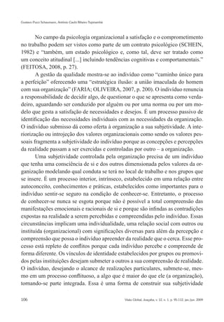 Gustavo Pucci Schaumann, Antônio Caubi Ribeiro Tupinambá




       No campo da psicologia organizacional a satisfação e o comprometimento
no trabalho podem ser vistos como parte de um contrato psicológico (SCHEIN,
1982) e “também, um estado psicológico e, como tal, deve ser tratado como
um conceito atitudinal [...] incluindo tendências cognitivas e comportamentais.”
(FEITOSA, 2008, p. 27).
       A gestão da qualidade mostra-se ao indivíduo como “caminho único para
a perfeição” oferecendo uma “estratégica ilusão: a união imaculada do homem
com sua organização” (FARIA; OLIVEIRA, 2007, p. 200). O indivíduo renuncia
a responsabilidade de decidir algo, de questionar o que se apresenta como verda-
deiro, aguardando ser conduzido por alguém ou por uma norma ou por um mo-
delo que gesta a satisfação de necessidades e desejos. É um processo passivo de
identificação das necessidades individuais com as necessidades da organização.
O indivíduo submisso dá como oferta à organização a sua subjetividade. A inte-
riorização ou introjeção dos valores organizacionais como sendo os valores pes-
soais fragmenta a subjetividade do indivíduo porque as concepções e percepções
da realidade passam a ser exercidas e controladas por outro – a organização.
       Uma subjetividade controlada pela organização precisa de um indivíduo
que tenha uma consciência de si e dos outros dimensionada pelos valores da or-
ganização modelando qual conduta se terá no local de trabalho e nos grupos que
se insere. É um processo interior, intrínseco, estabelecido em uma relação entre
autoconceito, conhecimentos e práticas, estabelecidos como importantes para o
indivíduo sentir-se seguro na condição de conhecer-se. Entretanto, o processo
de conhecer-se nunca se esgota porque não é possível a total compreensão das
manifestações emocionais e racionais de si e porque são infindas as contradições
expostas na realidade a serem percebidas e compreendidas pelo indivíduo. Essas
circunstâncias implicam uma individualidade, uma relação social com outros ou
instituída (organizacional) com significações diversas para além da percepção e
compreensão que possa o indivíduo apreender da realidade que o cerca. Esse pro-
cesso está repleto de conflitos porque cada indivíduo percebe e compreende de
forma diferente. Os vínculos de identidade estabelecidos por grupos ou promovi-
dos pelas instituições desejam submeter a outros a sua compreensão de realidade.
O indivíduo, desejando o alcance de realizações particulares, submete-se, mes-
mo em um processo conflituoso, a algo que é maior do que ele (a organização),
tornando-se parte integrada. Essa é uma forma de construir sua subjetividade

106                                                        Visão Global, Joaçaba, v. 12, n. 1, p. 95-112, jan./jun. 2009
 