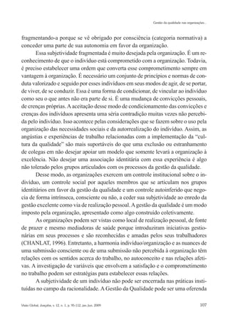 Gestão da qualidade nas organizações...




fragmentando-a porque se vê obrigado por consciência (categoria normativa) a
conceder uma parte de sua autonomia em favor da organização.
       Essa subjetividade fragmentada é muito desejada pela organização. É um re-
conhecimento de que o indivíduo está comprometido com a organização. Todavia,
é preciso estabelecer uma ordem que converta esse comprometimento sempre em
vantagem à organização. É necessário um conjunto de princípios e normas de con-
duta valorizado e seguido por esses indivíduos em seus modos de agir, de se portar,
de viver, de se conduzir. Essa é uma forma de condicionar, de vincular ao indivíduo
como seu o que antes não era parte de si. É uma mudança de convicções pessoais,
de crenças próprias. A aceitação desse modo de condicionamento das convicções e
crenças dos indivíduos apresenta uma séria contradição muitas vezes não percebi-
da pelo indivíduo. Isso acontece pelas considerações que se fazem sobre o uso pela
organização das necessidades sociais e da autorrealização do indivíduo. Assim, as
angústias e experiências de trabalho relacionadas com a implementação da “cul-
tura da qualidade” são mais suportáveis do que uma exclusão ou estranhamento
de colegas em não desejar apoiar um modelo que somente levará a organização à
excelência. Não desejar uma associação identitária com essa experiência é algo
não tolerado pelos grupos articulados com os processos da gestão da qualidade.
       Desse modo, as organizações exercem um controle institucional sobre o in-
divíduo, um controle social por aqueles membros que se articulam nos grupos
identitários em favor da gestão da qualidade e um controle autoinferido que nego-
cia de forma intrínseca, consciente ou não, a ceder sua subjetividade ao enredo da
gestão excelente como via de realização pessoal. A gestão da qualidade é um modo
imposto pela organização, apresentado como algo construído coletivamente.
       As organizações podem ser vistas como local de realização pessoal, de fonte
de prazer e mesmo mediadoras de saúde porque introduziram iniciativas gestio-
nárias em seus processos e são reconhecidas e amadas pelos seus trabalhadores
(CHANLAT, 1996). Entretanto, a harmonia indivíduo/organização e as nuances de
uma submissão consciente ou de uma submissão não percebida à organização têm
relações com os sentidos acerca do trabalho, no autoconceito e nas relações afeti-
vas. A investigação de variáveis que envolvem a satisfação e o comprometimento
no trabalho podem ser estratégias para estabelecer essas relações.
       A subjetividade de um indivíduo não pode ser encerrada nas práticas insti-
tuídas no campo da racionalidade. A Gestão da Qualidade pode ser uma oferenda

Visão Global, Joaçaba, v. 12, n. 1, p. 95-112, jan./jun. 2009                                     107
 