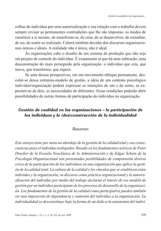 Gestão da qualidade nas organizações...




colhas do indivíduo por uma autorrealização e sua relação com o trabalho devem
sempre revisar as permanentes contradições que lhe são impostas: os modos de
constituir a si mesmo, de manifestar-se, de criar, de se desenvolver, de estranhar,
de ser, de sentir-se realizado. Caberá também duvidar dos discursos organizacio-
nais únicos e ideais. A realidade não é única, não é ideal.
       Às organizações cabe o desafio de um sistema de produção que não seja
um projeto de controle do indivíduo. É exatamente aí que há uma subtração, uma
desconstrução do mais perseguido pela organização: o indivíduo que cria, que
inova, que transforma, que supera.
       Se uma dessas perspectivas, em um movimento oblíquo permanente, des-
colar-se dessa estrutura-modelo de gestão, a ideia de um contrato psicológico
indivíduo/organização poderá expressar as intenções de um e de outro, as ex-
pectativas de dois, as necessidades de diferentes. Essas condições poderão abrir
possibilidades de outras formas de participação do indivíduo na organização.


   Gestión de cualidad en las organizaciones – la participación de
     los individuos y la (des)construcción de la individualidad


                                                                Resumen


Este ensayo tiene por meta un abordaje de la gestión de la calidad total y sus conse-
cuencias para el individuo trabajador. Basado en los fundamentos teóricos de Peter
Drucker de la Escuela Neoclásica de la Administración y de Edgar Schein de la
Psicología Organizacional son presentadas posibilidades de comprensión diversa
cerca de la participación de los individuos en una organización que aplica la gesti-
ón de la calidad total. La cultura de la calidad y los vínculos que se establecen entre
individuo y la organización, su discurso como práctica organizacional y la autorre-
alización del individuo por medio del trabajo declaran el interés de ese modelo de
gestión por un individuo participante de los procesos de desarrollo de la organizaci-
ón. Los fundamentos de la gestión de la calidad como participativa pueden también
ser una imposición de dependencia y sumisión del individuo a la organización. La
individualidad se desconstituye bajo la forma de un daño a la autonomía del indivi-


Visão Global, Joaçaba, v. 12, n. 1, p. 95-112, jan./jun. 2009                                               109
 
