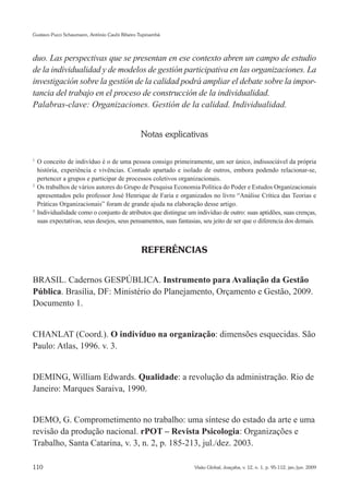 Gustavo Pucci Schaumann, Antônio Caubi Ribeiro Tupinambá




duo. Las perspectivas que se presentan en ese contexto abren un campo de estudio
de la individualidad y de modelos de gestión participativa en las organizaciones. La
investigación sobre la gestión de la calidad podrá ampliar el debate sobre la impor-
tancia del trabajo en el proceso de construcción de la individualidad.
Palabras-clave: Organizaciones. Gestión de la calidad. Individualidad.


                                               Notas explicativas

1
  	O conceito de indivíduo é o de uma pessoa consigo primeiramente, um ser único, indissociável da própria
   história, experiência e vivências. Contudo apartado e isolado de outros, embora podendo relacionar-se,
   pertencer a grupos e participar de processos coletivos organizacionais.
2
  	Os trabalhos de vários autores do Grupo de Pesquisa Economia Política do Poder e Estudos Organizacionais
   apresentados pelo professor José Henrique de Faria e organizados no livro “Análise Crítica das Teorias e
   Práticas Organizacionais” foram de grande ajuda na elaboração desse artigo.
3
  	Individualidade como o conjunto de atributos que distingue um indivíduo de outro: suas aptidões, suas crenças,
   suas expectativas, seus desejos, seus pensamentos, suas fantasias, seu jeito de ser que o diferencia dos demais.



                                               REFERÊNCIAS


BRASIL. Cadernos GESPÚBLICA. Instrumento para Avaliação da Gestão
Pública. Brasília, DF: Ministério do Planejamento, Orçamento e Gestão, 2009.
Documento 1.


CHANLAT (Coord.). O indivíduo na organização: dimensões esquecidas. São
Paulo: Atlas, 1996. v. 3.


DEMING, William Edwards. Qualidade: a revolução da administração. Rio de
Janeiro: Marques Saraiva, 1990.


DEMO, G. Comprometimento no trabalho: uma síntese do estado da arte e uma
revisão da produção nacional. rPOT – Revista Psicologia: Organizações e
Trabalho, Santa Catarina, v. 3, n. 2, p. 185-213, jul./dez. 2003.

110                                                              Visão Global, Joaçaba, v. 12, n. 1, p. 95-112, jan./jun. 2009
 