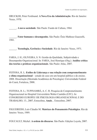 Gestão da qualidade nas organizações...




DRUCKER, Peter Ferdinand. A Nova Era da Administração. Rio de Janeiro:
Vozes, 1970.


______. A nova sociedade. São Paulo: Fundo de Cultura, 1964.


______. Fator humano e desempenho. São Paulo: Ênio Matheus Guazzelli,
1981.


______. Tecnologia, Gerência e Sociedade. Rio de Janeiro: Vozes, 1971.


FARIA, J. H.; OLIVEIRA, S. N. Gestão da Qualidade, Subjetividade e
Desempenho Organizacional. In: FARIA, José Henrique (Org.). Análise crítica
das teorias e práticas organizacionais. São Paulo: Atlas, 2007.


FEITOSA, R. L. Estilos de Liderança e sua relação com comprometimento
e clima organizacional – estudo de caso em um hospital público e de ensino.
2008. Dissertação (Mestrado Acadêmico de Psicologia)–Universidade Federal
do Ceará, Fortaleza, 2008.


FEITOSA, R. L.; TUPINAMBÁ, A. C. R. Pesquisa de Comprometimento
Organizacional no Hospital Universitário Walter Cantídio (UFC). In:
CONGRESSO EUROPEU DE PSICOLOGIA ORGANIZACIONAL E DO
TRABALHO, 13., 2007, Estocolmo, Anais... Estocolmo, 2007.


FIGUEIREDO, Luís Cláudio M. Matrizes do Pensamento Psicológico. Rio de
Janeiro: Vozes, 1989.


FOUCAULT, Michel. A ordem do discurso. São Paulo: Edições Loyola, 2007.


Visão Global, Joaçaba, v. 12, n. 1, p. 95-112, jan./jun. 2009                                     111
 
