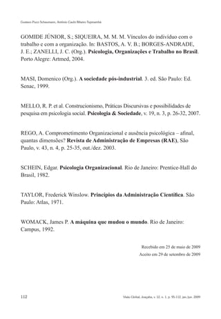 Gustavo Pucci Schaumann, Antônio Caubi Ribeiro Tupinambá




GOMIDE JÚNIOR, S.; SIQUEIRA, M. M. M. Vínculos do indivíduo com o
trabalho e com a organização. In: BASTOS, A. V. B.; BORGES-ANDRADE,
J. E.; ZANELLI, J. C. (Org.). Psicologia, Organizações e Trabalho no Brasil.
Porto Alegre: Artmed, 2004.


MASI, Domenico (Org.). A sociedade pós-industrial. 3. ed. São Paulo: Ed.
Senac, 1999.


MELLO, R. P. et al. Construcionismo, Práticas Discursivas e possibilidades de
pesquisa em psicologia social. Psicologia & Sociedade, v. 19, n. 3, p. 26-32, 2007.


REGO, A. Comprometimento Organizacional e ausência psicológica – afinal,
quantas dimensões? Revista de Administração de Empresas (RAE), São
Paulo, v. 43, n. 4, p. 25-35, out./dez. 2003.


SCHEIN, Edgar. Psicologia Organizacional. Rio de Janeiro: Prentice-Hall do
Brasil, 1982.


TAYLOR, Frederick Winslow. Princípios da Administração Científica. São
Paulo: Atlas, 1971.


WOMACK, James P. A máquina que mudou o mundo. Rio de Janeiro:
Campus, 1992.


                                                                         Recebido em 25 de maio de 2009
                                                                       Aceito em 29 de setembro de 2009




112                                                        Visão Global, Joaçaba, v. 12, n. 1, p. 95-112, jan./jun. 2009
 