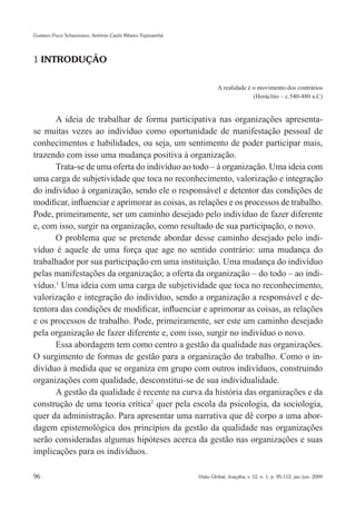 Gustavo Pucci Schaumann, Antônio Caubi Ribeiro Tupinambá




1 INTRODUÇÃO


                                                                    A realidade é o movimento dos contrários
                                                                                  (Heráclito – c.540-480 a.C)


      A ideia de trabalhar de forma participativa nas organizações apresenta-
se muitas vezes ao indivíduo como oportunidade de manifestação pessoal de
conhecimentos e habilidades, ou seja, um sentimento de poder participar mais,
trazendo com isso uma mudança positiva à organização.
      Trata-se de uma oferta do indivíduo ao todo – à organização. Uma ideia com
uma carga de subjetividade que toca no reconhecimento, valorização e integração
do indivíduo à organização, sendo ele o responsável e detentor das condições de
modificar, influenciar e aprimorar as coisas, as relações e os processos de trabalho.
Pode, primeiramente, ser um caminho desejado pelo indivíduo de fazer diferente
e, com isso, surgir na organização, como resultado de sua participação, o novo.
      O problema que se pretende abordar desse caminho desejado pelo indi-
víduo é aquele de uma força que age no sentido contrário: uma mudança do
trabalhador por sua participação em uma instituição. Uma mudança do indivíduo
pelas manifestações da organização; a oferta da organização – do todo – ao indi-
víduo.1 Uma ideia com uma carga de subjetividade que toca no reconhecimento,
valorização e integração do indivíduo, sendo a organização a responsável e de-
tentora das condições de modificar, influenciar e aprimorar as coisas, as relações
e os processos de trabalho. Pode, primeiramente, ser este um caminho desejado
pela organização de fazer diferente e, com isso, surgir no indivíduo o novo.
      Essa abordagem tem como centro a gestão da qualidade nas organizações.
O surgimento de formas de gestão para a organização do trabalho. Como o in-
divíduo à medida que se organiza em grupo com outros indivíduos, construindo
organizações com qualidade, desconstitui-se de sua individualidade.
      A gestão da qualidade é recente na curva da história das organizações e da
construção de uma teoria crítica2 quer pela escola da psicologia, da sociologia,
quer da administração. Para apresentar uma narrativa que dê corpo a uma abor-
dagem epistemológica dos princípios da gestão da qualidade nas organizações
serão consideradas algumas hipóteses acerca da gestão nas organizações e suas
implicações para os indivíduos.

96                                                         Visão Global, Joaçaba, v. 12, n. 1, p. 95-112, jan./jun. 2009
 
