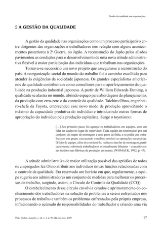 Gestão da qualidade nas organizações...




2 A GESTÃO DA QUALIDADE


        A gestão da qualidade nas organizações como um processo participativo en-
tre dirigentes das organizações e trabalhadores tem relação com alguns aconteci-
mentos posteriores à 2a Guerra, no Japão. A reconstrução do Japão pelos aliados
pavimentou as condições para o desenvolvimento de uma nova atitude administra-
tiva flexível à maior participação dos indivíduos que trabalham nas organizações.
        Tornava-se necessário um novo projeto que assegurasse a reconstrução do
país. A reorganização social do mundo do trabalho foi o caminho escolhido para
atender às exigências da sociedade japonesa. Os grandes especialistas america-
nos de qualidade contribuíram como consultores para o aperfeiçoamento da qua-
lidade na produção industrial japonesa. A partir de William Edwards Deming, a
qualidade se alastra no mundo, abrindo espaço para abordagens de planejamento,
da produção com erro-zero e do controle da qualidade. Taichiro Ohno, engenhei-
ro-chefe da Toyota, empreendeu esse novo modo de produção aproveitando o
máximo da capacidade produtiva do indivíduo e introduzindo outras formas de
apropriação do indivíduo pela produção capitalista. Surge o toyotismo:

                                           […] Seu primeiro passo foi agrupar os trabalhadores em equipes, com um
                                           líder de equipe no lugar do supervisor. Cada equipe era responsável por um
                                           conjunto de etapas de montagem e uma parte da linha, e se pedia que traba-
                                           lhassem em grupo, executando o melhor possível as operações necessárias.
                                           O líder da equipe, além de coordená-la, realizava tarefas de montagem; parti-
                                           cularmente, substituía trabalhadores eventualmente faltantes – conceitos es-
                                           ses inéditos nas fábricas de produção em massa. (WOMACK, 1992, p. 47).


       A atitude administrativa de maior utilização possível das aptidões de todos
os empregados fez Ohno atribuir aos indivíduos novas funções relacionadas com
o controle de qualidade. Era reservado um horário em que, regularmente, a equi-
pe sugeria aos administradores um conjunto de medidas para melhorar os proces-
sos de trabalho, surgindo, assim, o Círculo de Controle da Qualidade (CCQ).
       O estabelecimento desse círculo envolvia estudos e aprimoramento do co-
nhecimento dos trabalhadores na solução de problemas a serem enfrentados nos
processos de trabalho e também os problemas enfrentados pela própria empresa,
inflacionando o acúmulo de responsabilidades do trabalhador e criando uma via


Visão Global, Joaçaba, v. 12, n. 1, p. 95-112, jan./jun. 2009                                                             97
 
