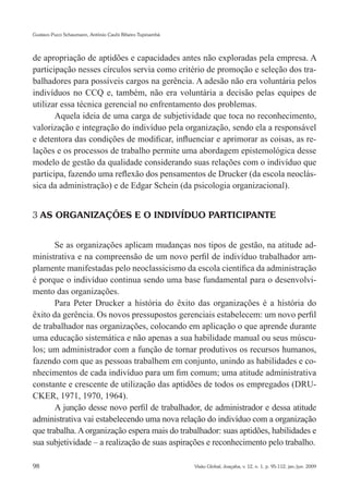 Gustavo Pucci Schaumann, Antônio Caubi Ribeiro Tupinambá




de apropriação de aptidões e capacidades antes não exploradas pela empresa. A
participação nesses círculos servia como critério de promoção e seleção dos tra-
balhadores para possíveis cargos na gerência. A adesão não era voluntária pelos
indivíduos no CCQ e, também, não era voluntária a decisão pelas equipes de
utilizar essa técnica gerencial no enfrentamento dos problemas.
       Aquela ideia de uma carga de subjetividade que toca no reconhecimento,
valorização e integração do indivíduo pela organização, sendo ela a responsável
e detentora das condições de modificar, influenciar e aprimorar as coisas, as re-
lações e os processos de trabalho permite uma abordagem epistemológica desse
modelo de gestão da qualidade considerando suas relações com o indivíduo que
participa, fazendo uma reflexão dos pensamentos de Drucker (da escola neoclás-
sica da administração) e de Edgar Schein (da psicologia organizacional).


3 AS ORGANIZAÇÕES E O INDIVÍDUO PARTICIPANTE


       Se as organizações aplicam mudanças nos tipos de gestão, na atitude ad-
ministrativa e na compreensão de um novo perfil de indivíduo trabalhador am-
plamente manifestadas pelo neoclassicismo da escola científica da administração
é porque o indivíduo continua sendo uma base fundamental para o desenvolvi-
mento das organizações.
       Para Peter Drucker a história do êxito das organizações é a história do
êxito da gerência. Os novos pressupostos gerenciais estabelecem: um novo perfil
de trabalhador nas organizações, colocando em aplicação o que aprende durante
uma educação sistemática e não apenas a sua habilidade manual ou seus múscu-
los; um administrador com a função de tornar produtivos os recursos humanos,
fazendo com que as pessoas trabalhem em conjunto, unindo as habilidades e co-
nhecimentos de cada indivíduo para um fim comum; uma atitude administrativa
constante e crescente de utilização das aptidões de todos os empregados (DRU-
CKER, 1971, 1970, 1964).
       A junção desse novo perfil de trabalhador, de administrador e dessa atitude
administrativa vai estabelecendo uma nova relação do indivíduo com a organização
que trabalha. A organização espera mais do trabalhador: suas aptidões, habilidades e
sua subjetividade – a realização de suas aspirações e reconhecimento pelo trabalho.

98                                                         Visão Global, Joaçaba, v. 12, n. 1, p. 95-112, jan./jun. 2009
 