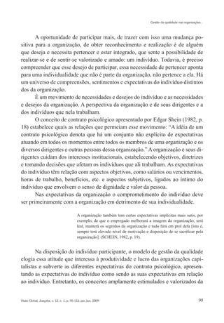 Gestão da qualidade nas organizações...




       A oportunidade de participar mais, de trazer com isso uma mudança po-
sitiva para a organização, de obter reconhecimento e realização é de alguém
que deseja e necessita pertencer e estar integrado, que sente a possibilidade de
realizar-se e de sentir-se valorizado e amado: um indivíduo. Todavia, é preciso
compreender que esse desejo de participar, essa necessidade de pertencer aponta
para uma individualidade que não é parte da organização, não pertence a ela. Há
um universo de compreensões, sentimentos e expectativas do indivíduo distintos
dos da organização.
       É um movimento de necessidades e desejos do indivíduo e as necessidades
e desejos da organização. A perspectiva da organização e de seus dirigentes e a
dos indivíduos que nela trabalham.
       O conceito de contrato psicológico apresentado por Edgar Shein (1982, p.
18) estabelece quais as relações que permeiam esse movimento: “A idéia de um
contrato psicológico denota que há um conjunto não explícito de expectativas
atuando em todos os momentos entre todos os membros de uma organização e os
diversos dirigentes e outras pessoas dessa organização.” A organização e seus di-
rigentes cuidam dos interesses institucionais, estabelecendo objetivos, diretrizes
e tomando decisões que afetam os indivíduos que ali trabalham. As expectativas
do indivíduo têm relação com aspectos objetivos, como salários ou vencimentos,
horas de trabalho, benefícios, etc. e aspectos subjetivos, ligados ao íntimo do
indivíduo que envolvem o senso de dignidade e valor da pessoa.
       Nas expectativas da organização o comprometimento do indivíduo deve
ser primeiramente com a organização em detrimento de sua individualidade.

                                           A organização também tem certas expectativas implícitas mais sutis, por
                                           exemplo, de que o empregado melhorará a imagem da organização, será
                                           leal, manterá os segredos da organização e tudo fará em prol dela [isto é,
                                           sempre terá elevado nível de motivação e disposição de se sacrificar pela
                                           organização]. (SCHEIN, 1982, p. 19).


       Na disposição do indivíduo participante, o modelo de gestão da qualidade
elogia essa atitude que interessa à produtividade e lucro das organizações capi-
talistas e subverte as diferentes expectativas do contrato psicológico, apresen-
tando as expectativas do indivíduo como sendo as suas expectativas em relação
ao indivíduo. Entretanto, os conceitos amplamente estimulados e valorizados da


Visão Global, Joaçaba, v. 12, n. 1, p. 95-112, jan./jun. 2009                                                            99
 