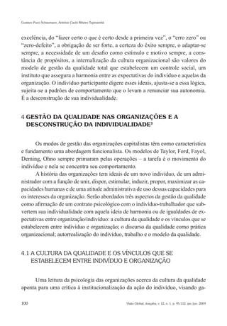 Gustavo Pucci Schaumann, Antônio Caubi Ribeiro Tupinambá




excelência, do “fazer certo o que é certo desde a primeira vez”, o “erro zero” ou
“zero-defeito”, a obrigação de ser forte, a certeza do êxito sempre, o adaptar-se
sempre, a necessidade de um desafio como estímulo e motivo sempre, a cons-
tância de propósitos, a internalização da cultura organizacional são valores do
modelo de gestão da qualidade total que estabelecem um controle social, um
instituto que assegura a harmonia entre as expectativas do indivíduo e aquelas da
organização. O indivíduo participante digere esses ideais, ajusta-se a essa lógica,
sujeita-se a padrões de comportamento que o levam a renunciar sua autonomia.
É a desconstrução de sua individualidade.


4 GESTÃO DA QUALIDADE NAS ORGANIZAÇÕES E A
  DESCONSTRUÇÃO DA INDIVIDUALIDADE3


       Os modos de gestão das organizações capitalistas têm como característica
e fundamento uma abordagem funcionalista. Os modelos de Taylor, Ford, Fayol,
Deming, Ohno sempre primaram pelas operações – a tarefa é o movimento do
indivíduo e nela se concentra seu comportamento.
       A história das organizações tem ideais de um novo indivíduo, de um admi-
nistrador com a função de unir, dispor, estimular, induzir, propor, maximizar as ca-
pacidades humanas e de uma atitude administrativa de uso dessas capacidades para
os interesses da organização. Serão abordados três aspectos da gestão da qualidade
como afirmação de um contrato psicológico com o indivíduo-trabalhador que sub-
vertem sua individualidade com aquela ideia de harmonia ou de igualdades de ex-
pectativas entre organização/indivíduo: a cultura da qualidade e os vínculos que se
estabelecem entre indivíduo e organização; o discurso da qualidade como prática
organizacional; autorrealização do indivíduo, trabalho e o modelo da qualidade.


4.1 A CULTURA DA QUALIDADE E OS VÍNCULOS QUE SE
    ESTABELECEM ENTRE INDIVÍDUO E ORGANIZAÇÃO


      Uma leitura da psicologia das organizações acerca da cultura da qualidade
aponta para uma crítica à institucionalização da ação do indivíduo, visando ga-

100                                                        Visão Global, Joaçaba, v. 12, n. 1, p. 95-112, jan./jun. 2009
 
