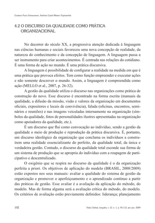 Gustavo Pucci Schaumann, Antônio Caubi Ribeiro Tupinambá




4.2 O DISCURSO DA QUALIDADE COMO PRÁTICA
    ORGANIZACIONAL


       No decorrer do século XX, a progressiva atenção dedicada à linguagem
nas ciências humanas e sociais favoreceu uma nova concepção de realidade, da
natureza do conhecimento e da concepção de linguagem. A linguagem passa a
ser instrumento para criar acontecimentos. É centrada nas relações do cotidiano.
É uma forma de ação no mundo. É uma prática discursiva.
       A linguagem é possibilidade de configurar a realidade na medida em que é
uma prática que provoca efeitos. Tem como função empreender e executar ações
e não somente descrever o mundo. Assim, a linguagem é compreendida como
ação (MELLO et al., 2007, p. 26-32).
       A gestão da qualidade utiliza o discurso nas organizações como prática de
construção do novo. Esse discurso é encontrado na forma escrita (manuais da
qualidade, a difusão da missão, visão e valores da organização em documentos
oficiais, expositores e locais de convivência), falada (oficinas, encontros, semi-
nários e reuniões) e nas imagens veiculadas internamente na organização (sím-
bolos da qualidade, fotos de personalidades ilustres apresentadas na organização
como apoiadores da qualidade, etc.).
       É um discurso que flui como convocação ao indivíduo, sendo a gestão da
qualidade o meio de produção e reprodução da prática discursiva. É, portanto,
um discurso ideológico da organização que conclama os indivíduos a constru-
írem uma realidade essencializante do perfeito, da qualidade total, da única e
verdadeira gestão. Contudo, o discurso da qualidade total esconde sua forma de
um sistema de produção que se apropria do indivíduo com a roupagem de parti-
cipativo e descentralizado.
       O oxigênio que se respira no discurso da qualidade é o da organização
perfeita a priori. Os objetivos de aplicação do modelo (BRASIL, 2008/2009)
estão expostos nos seus manuais: avaliar a qualidade do sistema de gestão da
organização e promover o aperfeiçoamento e o aprendizado contínuo a partir
das práticas de gestão. Esse avaliar é a avaliação da aplicação do método, do
modelo. Mas de forma alguma será a avaliação crítica do método, do modelo.
Os critérios de avaliação estão previamente definidos: liderança; planejamento


102                                                        Visão Global, Joaçaba, v. 12, n. 1, p. 95-112, jan./jun. 2009
 