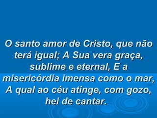 O santo amor de Cristo, que nãoO santo amor de Cristo, que não
terá igual;terá igual; A Sua vera graça,A Sua vera graça,
sublime e eternal,sublime e eternal, E aE a
misericórdia imensa como o mar,misericórdia imensa como o mar,
A qual ao céu atinge, com gozo,A qual ao céu atinge, com gozo,
hei de cantar.hei de cantar.
 