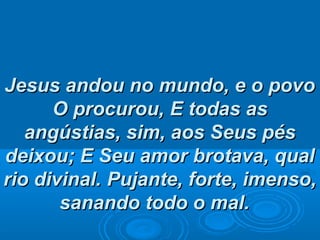 Jesus andou no mundo, e o povoJesus andou no mundo, e o povo
O procurou,O procurou, E todas asE todas as
angústias, sim, aos Seus pésangústias, sim, aos Seus pés
deixou; E Seu amor brotava, qualdeixou; E Seu amor brotava, qual
rio divinal.rio divinal. Pujante, forte, imenso,Pujante, forte, imenso,
sanando todo o mal.sanando todo o mal.
 