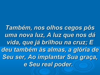 Também, nos olhos cegos pôsTambém, nos olhos cegos pôs
uma nova luz,uma nova luz, A luz que nos dáA luz que nos dá
vida, que já brilhou na cruz; Evida, que já brilhou na cruz; E
deu também às almas, a glória dedeu também às almas, a glória de
Seu ser, Ao implantar Sua graça,Seu ser, Ao implantar Sua graça,
e Seu real poder.e Seu real poder.
 