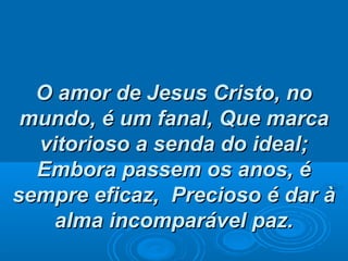 O amor de Jesus Cristo, noO amor de Jesus Cristo, no
mundo, é um fanal,mundo, é um fanal, Que marcaQue marca
vitorioso a senda do ideal;vitorioso a senda do ideal;
Embora passem os anos, éEmbora passem os anos, é
sempre eficaz,sempre eficaz, Precioso é dar àPrecioso é dar à
alma incomparável paz.alma incomparável paz.
 