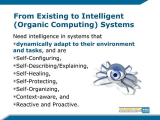 From Existing to Intelligent
(Organic Computing) Systems
Need intelligence in systems that
dynamically adapt to their environment
and tasks, and are
Self-Configuring,
Self-Describing/Explaining,
Self-Healing,
Self-Protecting,
Self-Organizing,
Context-aware, and
Reactive and Proactive.
 