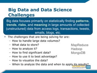 Big Data and Data Science
Challenges
The challenges that are being solving for are:
– How to handle large data volumes?
– What data to store?
– How to analyze it?
– How to find significant data?
– How to use it to best advantage?
– How to visualize the data?
– When to analyze the data and when to apply its results?
Big data focuses primarily on statistically finding patterns,
trends, risks, and meaning in large amounts of collected
(unstructured) data from access logs, transactions, tweets,
emails, blogs, etc.
MapReduce
Hadoop
MongoDB
 