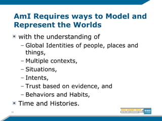 AmI Requires ways to Model and
Represent the Worlds
with the understanding of
– Global Identities of people, places and
things,
– Multiple contexts,
– Situations,
– Intents,
– Trust based on evidence, and
– Behaviors and Habits,
Time and Histories.
18
 