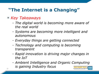 “The Internet is a Changing”
Key Takeaways
– The digital world is becoming more aware of
the real world
– Systems are becoming more intelligent and
autonomous
– Everyday things are getting connected
– Technology and computing is becoming
transparent
– Rapid innovation is driving major changes in
the IoT
– Ambient Intelligence and Organic Computing
is gaining Industry focus22
 