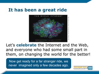 It has been a great ride
Let’s celebrate the Internet and the Web,
and everyone who had some small part in
them, on changing the world for the better!
3
http://www.unc.edu/~unclng/Internet_History.htm
Now get ready for a far stranger ride, we
never imagined only a few decades ago.
 