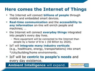 Here comes the Internet of Things
The Internet will connect billions of people through
mobile and embedded smart devices.
Real-time communication and the accessibility to
any information on-line will enrich people and
machines; …
the Internet will connect everyday things integrated
into people’s every day lives.
– More equipment will be connected to the Internet than
people by a factor of 8 to 1 (50 Billion by 2020).
IoT will integrate many industry verticals
(e.g., healthcare, energy, transportations) into smart
*/city/building/home environments.
IoT will be centric to people’s needs and
every day existence.
Ambient Intelligence will expand.
 
