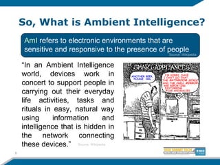 So, What is Ambient Intelligence?
8
AmI refers to electronic environments that are
sensitive and responsive to the presence of people
“In an Ambient Intelligence
world, devices work in
concert to support people in
carrying out their everyday
life activities, tasks and
rituals in easy, natural way
using information and
intelligence that is hidden in
the network connecting
these devices.” Source: Wikipedia
Source: Wikipedia
 