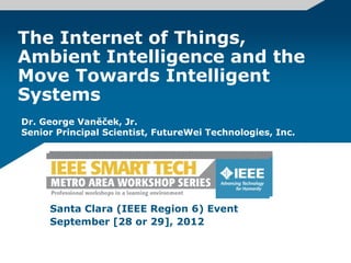 The Internet of Things,
Ambient Intelligence and the
Move Towards Intelligent
Systems
Santa Clara (IEEE Region 6) Event
September [28 or 29], 2012
Dr. George Vaněček, Jr.
Senior Principal Scientist, FutureWei Technologies, Inc.
 