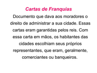Cartas de Franquias Documento que dava aos moradores o direito de administrar a sua cidade. Essas cartas eram garantidas pelos reis. Com essa carta em mãos, os habitantes das cidades escolhiam seus próprios representantes, que eram, geralmente, comerciantes ou banqueiros.  