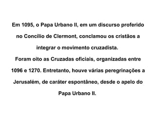Em 1095, o Papa Urbano II, em um discurso proferido no Concílio de Clermont, conclamou os cristãos a integrar o movimento cruzadista.  Foram oito as Cruzadas oficiais, organizadas entre 1096 e 1270. Entretanto, houve várias peregrinações a Jerusalém, de caráter espontâneo, desde o apelo do Papa Urbano II.  