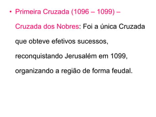 Primeira Cruzada   (1096 – 1099) – Cruzada dos Nobres : Foi a única Cruzada que obteve efetivos sucessos, reconquistando Jerusalém em 1099, organizando a região de forma feudal.  