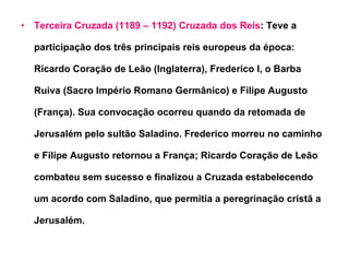 Terceira Cruzada (1189 – 1192) Cruzada dos Reis : Teve a participação dos três principais reis europeus da época: Ricardo Coração de Leão (Inglaterra), Frederico I, o Barba Ruiva (Sacro Império Romano Germânico) e Filipe Augusto (França). Sua convocação ocorreu quando da retomada de Jerusalém pelo sultão Saladino. Frederico morreu no caminho e Filipe Augusto retornou a França; Ricardo Coração de Leão combateu sem sucesso e finalizou a Cruzada estabelecendo um acordo com Saladino, que permitia a peregrinação cristã a Jerusalém.  