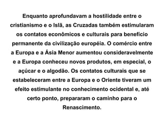 Enquanto aprofundavam a hostilidade entre o cristianismo e o Islã, as Cruzadas também estimularam os contatos econômicos e culturais para benefício permanente da civilização européia. O comércio entre a Europa e a Ásia Menor aumentou consideravelmente e a Europa conheceu novos produtos, em especial, o açúcar e o algodão. Os contatos culturais que se estabeleceram entre a Europa e o Oriente tiveram um efeito estimulante no conhecimento ocidental e, até certo ponto, prepararam o caminho para o Renascimento. 