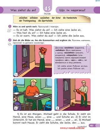 Stunde
105hundertfünf
Що ти надягаєш?Was ziehst du an? 45
 Höre zu und sprich nach. Прослухай і повтори.
— Es ist kalt. Was ziehst du an? — Ich ziehe eine Jacke an.
— Was hast du an? — Ich habe eine Jacke an.
— Es ist warm. Was ziehst du aus? — Ich ziehe die Jacke aus.
Sieh dir die Bilder an, lies die Kommentare und ergänze sie. Розглянь малюнки,
прочитай та доповни коментарі.
an|ziehen an|haben aus|ziehen der Schal die Handschuhe
der Trainingsanzug die Sportschuhe
1) Es ist am Morgen. Michael geht in die Schule. Er zieht ein
Hemd, eine Hose, einen ..., eine ... und Schuhe an. 2) Er sitzt im
Unterricht. Er hat ein Hemd, eine ..., einen ... und ... an. 3) Michael
kommt nach Hause. Er zieht die Schuhe, die Jacke, den ... aus.
Дієслова «anziehen» (надягати),
«anhaben» (бути одягненим
у щось), «ausziehen» (знімати,
роздягати), «einpacken» (упа-
ковувати) мають відокремлювані
префікси «an-», «aus-», «ein-», які
вживаються в кінці речення.
Ich ziehe einen Pullover an/aus.
Ich packe einen Pullover ein.
1
2 3
www.e-ranok.com.ua
 