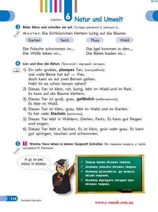 Lektion 6 Natur und Umwelt
114 hundertvierzehn
Bilde Sätze und schreibe sie auf. Склади речення й запиши їх.
M u s t e r: Die Eichhörnchen klettern lustig auf die Bäume.
Garten Teich Fluss Wald
Die Frösche schwimmen im... Die Igel kommen in den...
Die Wölfe leben im... Die Bären baden im...
Lies und löse die Rätsel. Прочитай і відгадай загадки.
1) Ein sehr großes, plumpes Tier, (незграбний)
wie viele Beine hat es? — Vier,
doch kann es auf zwei Beinen gehen.
Habt ihr es schon tanzen sehen?
2) Dieses Tier ist klein, rot, lustig, lebt im Wald und im Park.
Es kann auf die Bäume klettern.
3) Dieses Tier ist groß, grau, gefährlich (небезпечний).
Es lebt im Wald.
4) Dieses Tier ist klein, grau, lebt im Wald und im Garten.
Es hat viele Stacheln (колючки).
5) Dieses Tier lebt in Wäldern, Gärten, Parks. Es kann gut fliegen
und singen.
6) Dieses Tier lebt in Teichen. Es ist klein, grün oder grau. Es kann
gut springen, tauchen und schwimmen.
 Welche Tiere leben in deiner Gegend? Schreibe. Які тварини живуть у твоїй
місцевості? Напиши.
А це ти вже
знаєш та можеш.  Знаєш назви лісових тварин.
 Можеш описати лісових тварин.
 Можеш розповісти, де живуть
лісові тварини.
 Можеш відгадати загадки про
лісових тварин.
www.e-ranok.com.ua
 