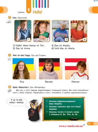 Lektion
1 Hallo!
11elf
Lies. Прочитай.
1 2 3 4
1) Hallo! Mein Name ist Tim. 3) Das ist Marko.
2) Das ist Anna. 4) Und das ist Maria.
Wer ist das? Sage. Хто це? Скажи.
Tina Renate Werner
Spiel «Reporter». Гра «Репортер».
До нас у гості завітав кореспондент німецької газети. Він хоче познайоми-
тися з твоїм класом. Привітайся з ним і познайом зі своїми однокласниками.
А це ти вже
знаєш i можеш.
 Можеш відрекомендувати
іншу людину.
 Можеш запитати про ім’я іншої
людини.
 Можеш читати й писати слова
з літерами Ii, Ee, Ww, Ss, Rr.
www.e-ranok.com.ua
 
