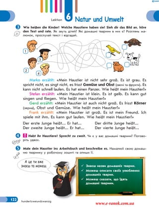 Lektion 6 Natur und Umwelt
122 hundertzweiundzwanzig
Wie heißen die Kinder? Welche Haustiere haben sie? Sieh dir das Bild an, höre
den Text und rate. Як звуть дітей? Які домашні тварини в них є? Розглянь ма-
люнок, прослухай текст і відгадай.
1
2
3
4
Marko erzählt: «Mein Haustier ist nicht sehr groß. Es ist grau. Es
spricht nicht, es singt nicht, es frisst Gemüse und Obst (овочі та фрукти). Es
kann nicht schnell laufen. Es hat einen Panzer. Wie heißt mein Haustier?»
Stefan erzählt: «Mein Haustier ist klein. Es ist gelb. Es kann gut
singen und fliegen. Wie heißt mein Haustier?»
Gerd erzählt: «Mein Haustier ist auch nicht groß. Es frisst Körner
(зерна), Obst und Gemüse. Wie heißt mein Haustier?»
Frank erzählt: «Mein Haustier ist groß. Es ist mein Freund. Ich
spiele mit ihm. Es kann gut laufen. Wie heißt mein Haustier?»
Der erste Junge heißt... Er hat... Der dritte Junge heißt...
Der zweite Junge heißt... Er hat... Der vierte Junge heißt...
 Habt ihr Haustiere? Sprecht zu zweit. Чи є у вас домашні тварини? Погово-
ріть удвох.
Male dein Haustier ins Arbeitsbuch und beschreibe es. Намалюй свою домаш-
ню тваринку у робочому зошиті та опиши її.
А це ти вже
знаєш та можеш.  Знаєш назви домашніх тварин.
 Можеш описати своїх улюблених
домашніх тварин.
 Можеш сказати, що їдять
домашні тварини.
www.e-ranok.com.ua
 