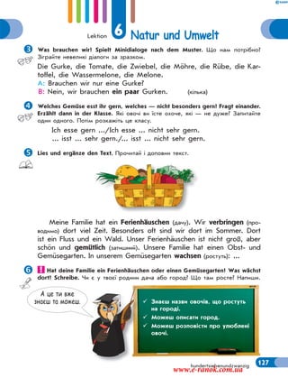 Lektion 6 Natur und Umwelt
127hundertsiebenundzwanzig
Was brauchen wir? Spielt Minidialoge nach dem Muster. Що нам потрібно?
Зіграйте невеликі діалоги за зразком.
Die Gurke, die Tomate, die Zwiebel, die Möhre, die Rübe, die Kar-
toffel, die Wassermelone, die Melone.
A: Brauchen wir nur eine Gurke?
B: Nein, wir brauchen ein paar Gurken. (кілька)
Welches Gemüse esst ihr gern, welches — nicht besonders gern? Fragt einander.
Erzählt dann in der Klasse. Які овочі ви їсте охоче, які — не дуже? Запитайте
один одного. Потім розкажіть це класу.
Ich esse gern .../Ich esse ... nicht sehr gern.
... isst ... sehr gern./... isst ... nicht sehr gern.
Lies und ergänze den Text. Прочитай і доповни текст.
Meine Familie hat ein Ferienhäuschen (дачу). Wir verbringen (про-
водимо) dort viel Zeit. Besonders oft sind wir dort im Sommer. Dort
ist ein Fluss und ein Wald. Unser Ferienhäuschen ist nicht groß, aber
schön und gemütlich (затишний). Unsere Familie hat einen Obst- und
Gemüsegarten. In unserem Gemüsegarten wachsen (ростуть): ...
Hat deine Familie ein Ferienhäuschen oder einen Gemüsegarten? Was wächst
dort? Schreibe. Чи є у твоєї родини дача або город? Що там росте? Напиши.
А це ти вже
знаєш та можеш.  Знаєш назви овочів, що ростуть
на городі.
 Можеш описати город.
 Можеш розповісти про улюблені
овочі.
www.e-ranok.com.ua
 
