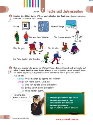 Lektion 7 Feste und Jahreszeiten
138 hundertachtunddreißig
Ersetze die Bilder durch Wörter und schreibe den Text neu. Заміни малюнки
словами та запиши текст знову.
Es ist . Es . Überall liegt .
lieben den Winter. Sie bauen einen .
Die Jungen . Die Kinder . .
Im Park laufen die Kinder .
Und was machst du gerne im Winter? Frage deinen Freund und antworte auf
seine Fragen. Berichte dann in der Klasse. А що ти робиш охоче взимку? Запи-
тай свого друга й дай відповіді на його запитання. Потім розкажи класу.
M u s t e r:
Serhij: Was machst du gerne im Winter?
Oleg: Ich rodle gern. Und du?
S: Und ich spiele gern Eishockey.
O: Serhij spielt gern Eishockey.
S: Oleg rodelt gern.
lie
.
.
........................ .
.
А це ти вже
знаєш та можеш.  Можеш розповісти про зиму.
 Можеш розповісти, чим
займаються діти взимку.
 Можеш розповісти,
що ти любиш робити взимку.
www.e-ranok.com.ua
 