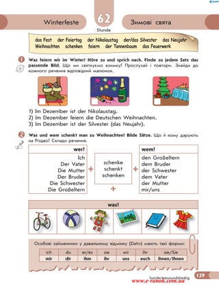 Stunde
139
62 Зимові святаWinterfeste
hundertneununddreißig
 Was feiern wir im Winter? Höre zu und sprich nach. Finde zu jedem Satz das
passende Bild. Що ми святкуємо взимку? Прослухай і повтори. Знайди до
кожного речення відповідний малюнок.
1) Im Dezember ist der Nikolaustag.
2) Im Dezember feiern die Deutschen Weihnachten.
3) Im Dezember ist der Silvester (das Neujahr).
Was und wem schenkt man zu Weihnachten? Bilde Sätze. Що й кому дарують
на Різдво? Склади речення.
wer? wem?
Ich
Der Vater
Die Mutter
Der Bruder
Die Schwester
Die Großeltern
schenke
schenkt
schenken
den Großeltern
dem Bruder
der Schwester
dem Vater
der Mutter
mir/uns
was?
das Fest der Feiertag der Nikolaustag der/das Silvester das Neujahr
Weihnachten schenken feiern der Tannenbaum das Feuerwerk
Особові займенники у давальному відмінку (Dativ) мають такі форми:
ich du er/es sie wir ihr sie/Sie
mir dir ihm ihr uns euch ihnen/Ihnen
www.e-ranok.com.ua
 